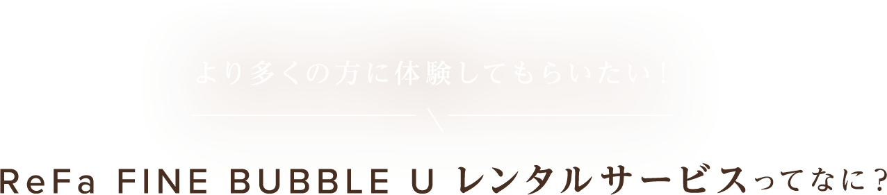 より多くの方に体験してもらいたい！ReFa FINE BUBBLE レンタルサービスってなに？