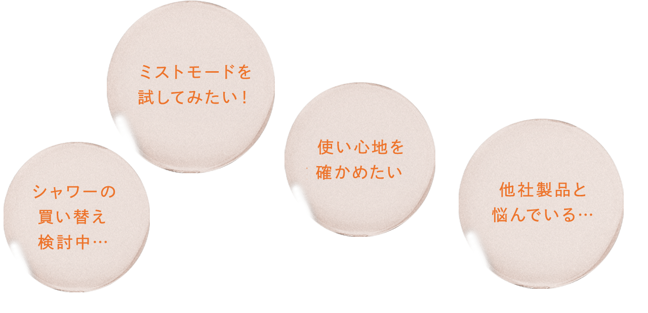 シャワーの買い替え検討中… 使い心地を確かめたい ミストモードを試してみたい！ 他社製品と悩んでいる…