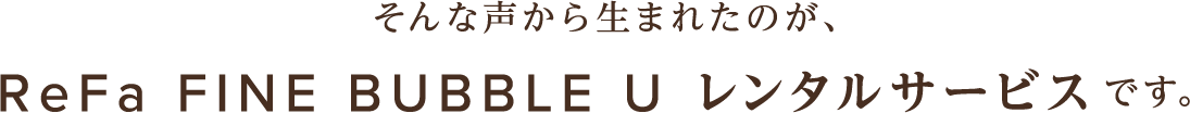 そんな声から生まれたのが、ReFa FINE BUBBLE U レンタルサービスです。