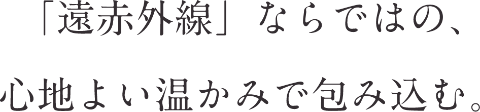 「遠赤外線」ならではの、心地よい温かみで包み込む。