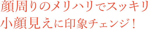 顔周りのメリハリでスッキリ小顔見えに印象チェンジ！