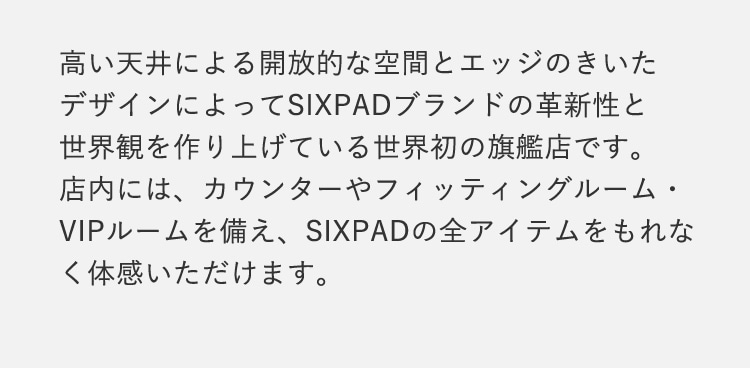 高い天井による開放的な空間とエッジのきいたデザインによってSIXPADブランドの革新性と世界観を作り上げている世界初の旗艦店です。 店内には、カウンターやフィッティングルーム・VIPルームを備え、SIXPADの全アイテムをもれなく体感いただけます。